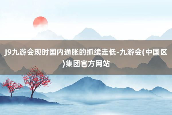 J9九游会现时国内通胀的抓续走低-九游会(中国区)集团官方网站