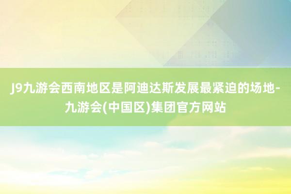 J9九游会西南地区是阿迪达斯发展最紧迫的场地-九游会(中国区)集团官方网站