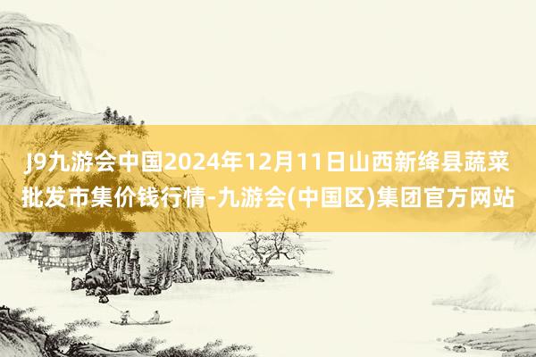 J9九游会中国2024年12月11日山西新绛县蔬菜批发市集价钱行情-九游会(中国区)集团官方网站