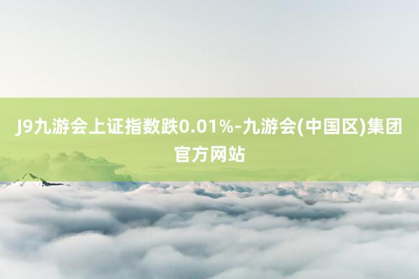 J9九游会上证指数跌0.01%-九游会(中国区)集团官方网站