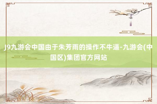 J9九游会中国由于朱芳雨的操作不牛逼-九游会(中国区)集团官方网站