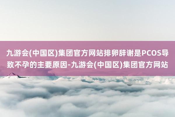 九游会(中国区)集团官方网站排卵辞谢是PCOS导致不孕的主要原因-九游会(中国区)集团官方网站