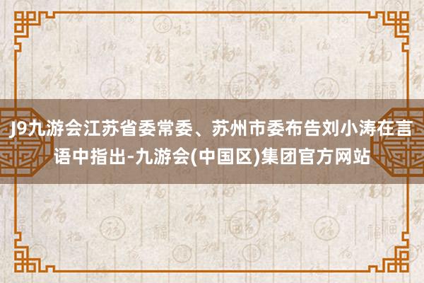J9九游会江苏省委常委、苏州市委布告刘小涛在言语中指出-九游会(中国区)集团官方网站