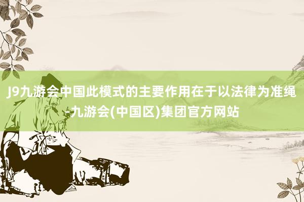 J9九游会中国此模式的主要作用在于以法律为准绳-九游会(中国区)集团官方网站