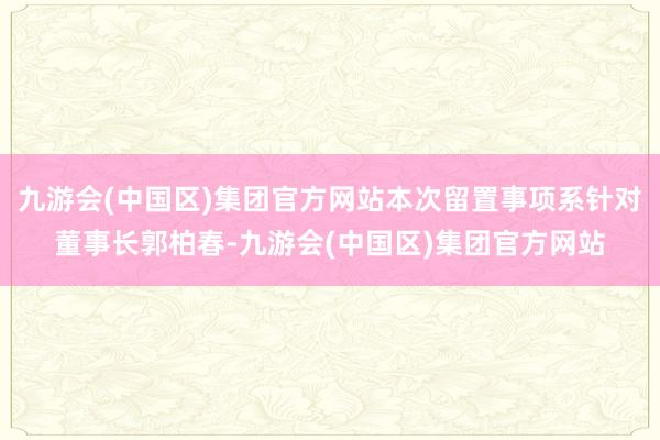 九游会(中国区)集团官方网站本次留置事项系针对董事长郭柏春-九游会(中国区)集团官方网站