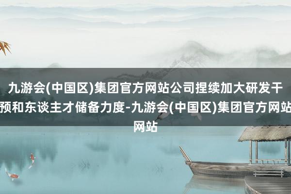 九游会(中国区)集团官方网站公司捏续加大研发干预和东谈主才储备力度-九游会(中国区)集团官方网站
