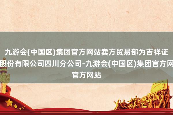 九游会(中国区)集团官方网站卖方贸易部为吉祥证券股份有限公司四川分公司-九游会(中国区)集团官方网站