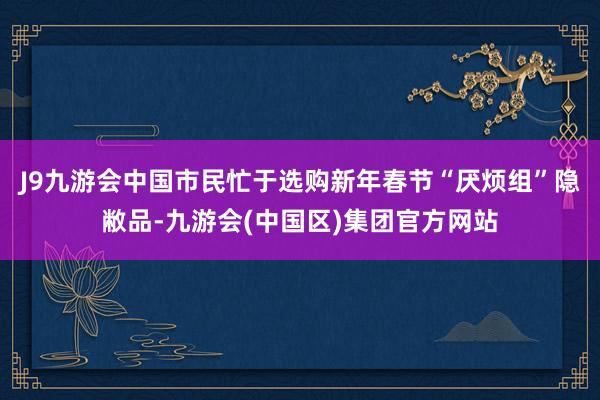 J9九游会中国市民忙于选购新年春节“厌烦组”隐敝品-九游会(中国区)集团官方网站