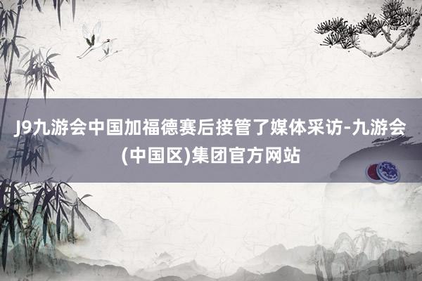 J9九游会中国加福德赛后接管了媒体采访-九游会(中国区)集团官方网站