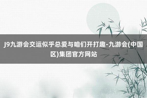 J9九游会交运似乎总爱与咱们开打趣-九游会(中国区)集团官方网站