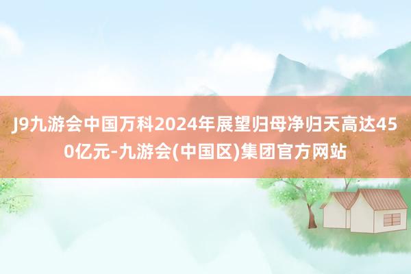 J9九游会中国万科2024年展望归母净归天高达450亿元-九游会(中国区)集团官方网站
