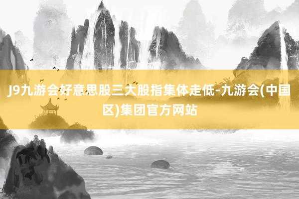 J9九游会好意思股三大股指集体走低-九游会(中国区)集团官方网站
