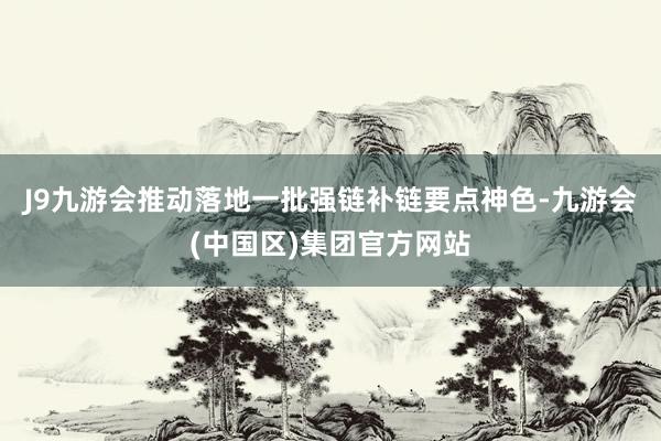 J9九游会推动落地一批强链补链要点神色-九游会(中国区)集团官方网站