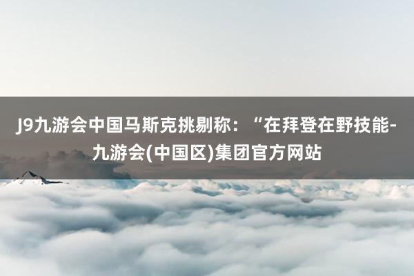 J9九游会中国　　马斯克挑剔称：“在拜登在野技能-九游会(中国区)集团官方网站