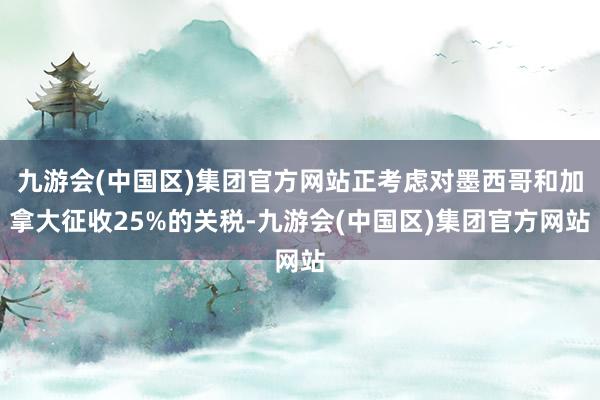 九游会(中国区)集团官方网站正考虑对墨西哥和加拿大征收25%的关税-九游会(中国区)集团官方网站