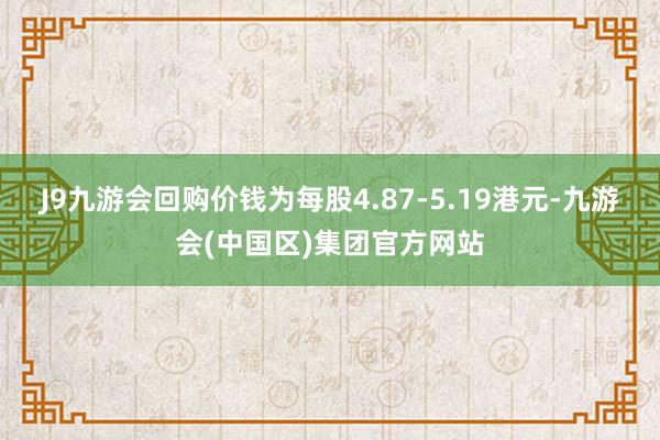 J9九游会回购价钱为每股4.87-5.19港元-九游会(中国区)集团官方网站