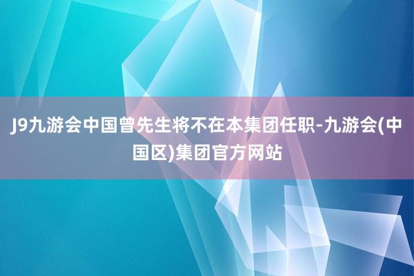 J9九游会中国曾先生将不在本集团任职-九游会(中国区)集团官方网站
