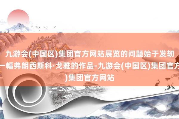 九游会(中国区)集团官方网站展览的问题始于发轫处的一幅弗朗西斯科·戈雅的作品-九游会(中国区)集团官方网站