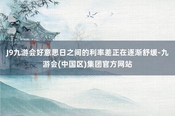 J9九游会好意思日之间的利率差正在逐渐舒缓-九游会(中国区)集团官方网站