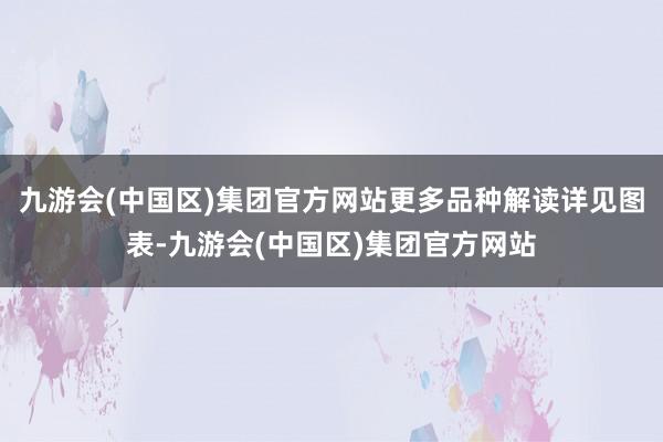 九游会(中国区)集团官方网站更多品种解读详见图表-九游会(中国区)集团官方网站