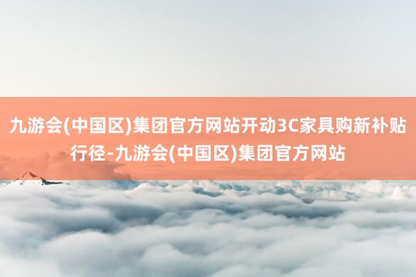 九游会(中国区)集团官方网站开动3C家具购新补贴行径-九游会(中国区)集团官方网站