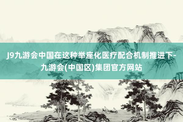 J9九游会中国在这种举座化医疗配合机制推进下-九游会(中国区)集团官方网站