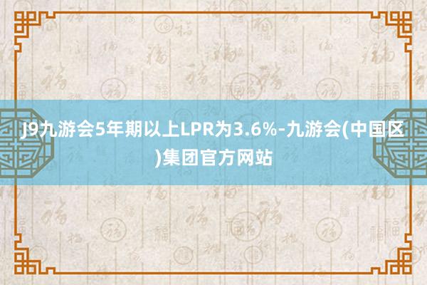 J9九游会5年期以上LPR为3.6%-九游会(中国区)集团官方网站
