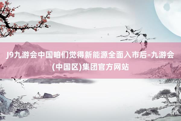 J9九游会中国咱们觉得新能源全面入市后-九游会(中国区)集团官方网站