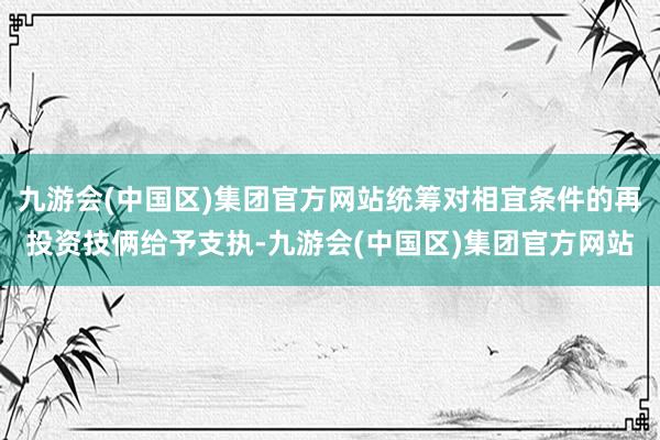 九游会(中国区)集团官方网站统筹对相宜条件的再投资技俩给予支执-九游会(中国区)集团官方网站