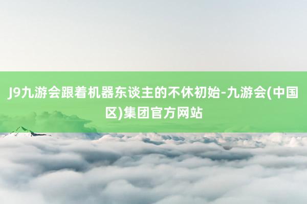 J9九游会跟着机器东谈主的不休初始-九游会(中国区)集团官方网站