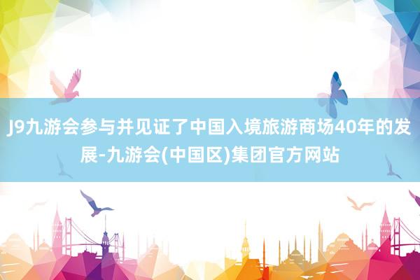 J9九游会参与并见证了中国入境旅游商场40年的发展-九游会(中国区)集团官方网站