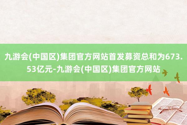 九游会(中国区)集团官方网站首发募资总和为673.53亿元-九游会(中国区)集团官方网站