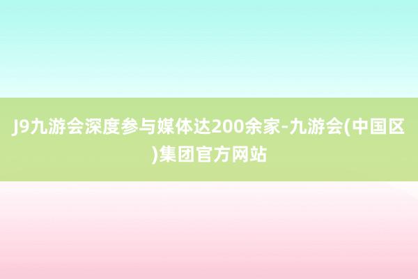 J9九游会深度参与媒体达200余家-九游会(中国区)集团官方网站