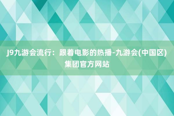 J9九游会流行：跟着电影的热播-九游会(中国区)集团官方网站