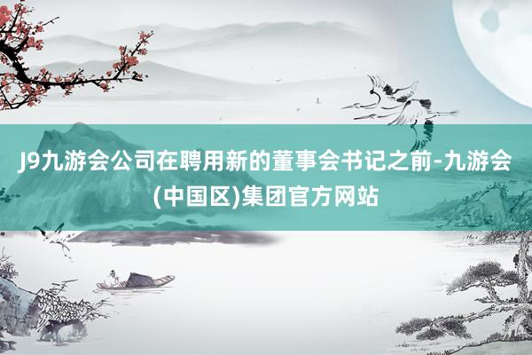 J9九游会公司在聘用新的董事会书记之前-九游会(中国区)集团官方网站