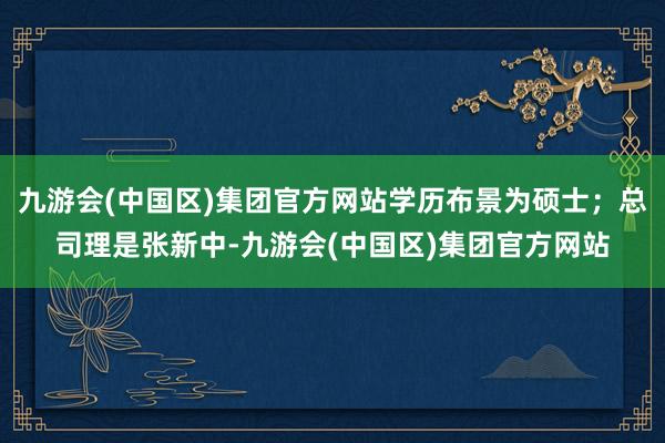 九游会(中国区)集团官方网站学历布景为硕士；总司理是张新中-九游会(中国区)集团官方网站