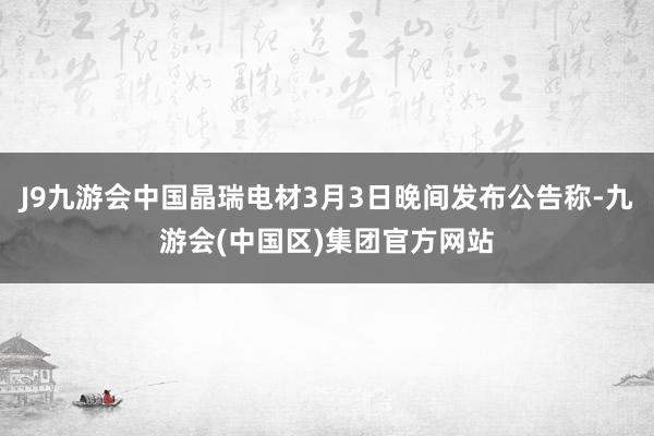 J9九游会中国晶瑞电材3月3日晚间发布公告称-九游会(中国区)集团官方网站