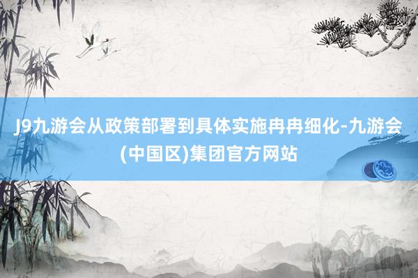 J9九游会从政策部署到具体实施冉冉细化-九游会(中国区)集团官方网站