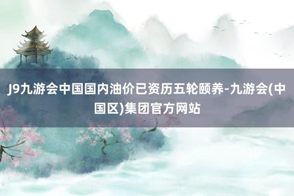 J9九游会中国国内油价已资历五轮颐养-九游会(中国区)集团官方网站