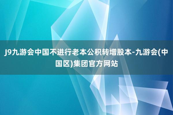 J9九游会中国不进行老本公积转增股本-九游会(中国区)集团官方网站