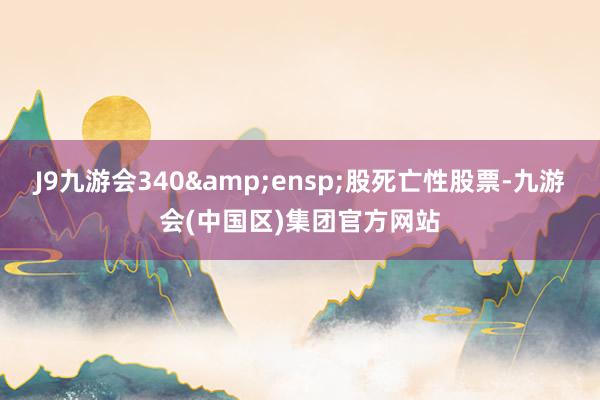 J9九游会340 股死亡性股票-九游会(中国区)集团官方网站