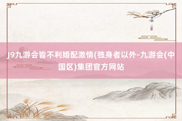 J9九游会皆不利婚配激情(独身者以外-九游会(中国区)集团官方网站