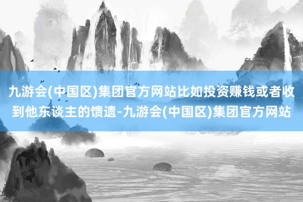 九游会(中国区)集团官方网站比如投资赚钱或者收到他东谈主的馈遗-九游会(中国区)集团官方网站