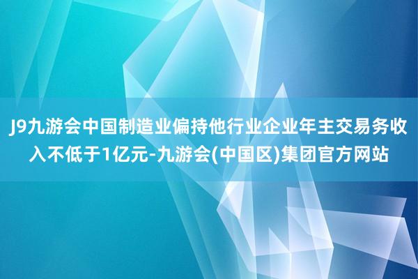 J9九游会中国制造业偏持他行业企业年主交易务收入不低于1亿元-九游会(中国区)集团官方网站