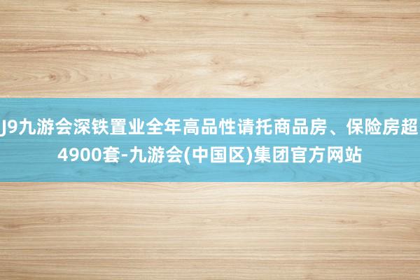 J9九游会深铁置业全年高品性请托商品房、保险房超4900套-九游会(中国区)集团官方网站