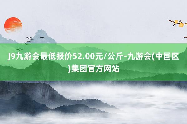 J9九游会最低报价52.00元/公斤-九游会(中国区)集团官方网站