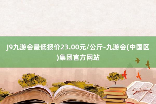 J9九游会最低报价23.00元/公斤-九游会(中国区)集团官方网站