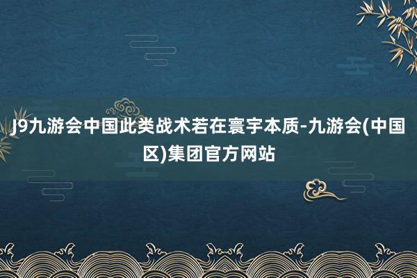 J9九游会中国此类战术若在寰宇本质-九游会(中国区)集团官方网站