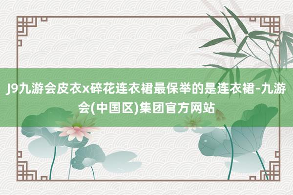 J9九游会皮衣x碎花连衣裙最保举的是连衣裙-九游会(中国区)集团官方网站