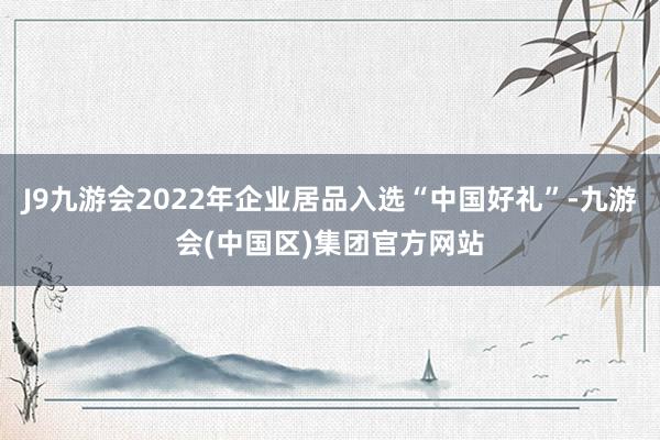 J9九游会2022年企业居品入选“中国好礼”-九游会(中国区)集团官方网站